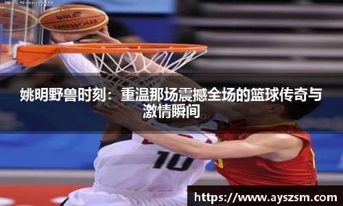 姚明野兽时刻：重温那场震撼全场的篮球传奇与激情瞬间